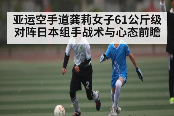 亚运空手道龚莉女子61公斤级对阵日本组手战术与心态前瞻