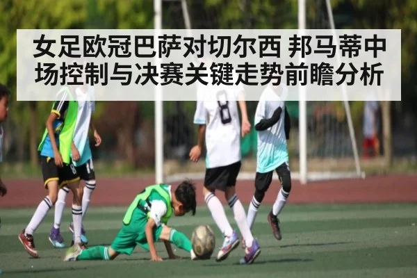 女足欧冠巴萨对切尔西 邦马蒂中场控制与决赛关键走势前瞻分析